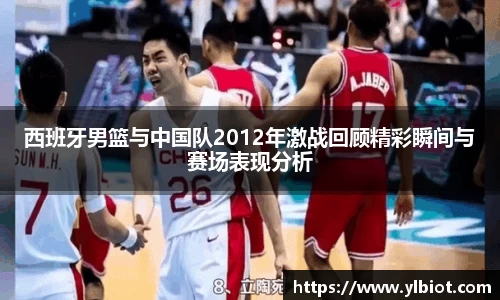 西班牙男篮与中国队2012年激战回顾精彩瞬间与赛场表现分析
