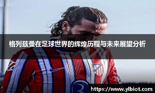 格列兹曼在足球世界的辉煌历程与未来展望分析